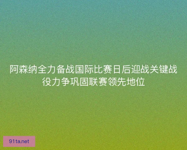 阿森纳全力备战国际比赛日后迎战关键战役力争巩固联赛领先地位