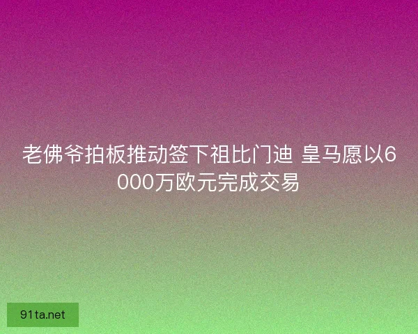 老佛爷拍板推动签下祖比门迪 皇马愿以6000万欧元完成交易