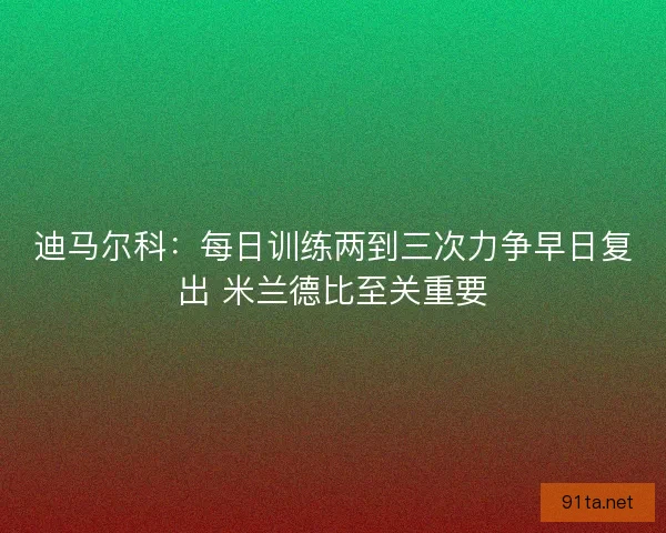 迪马尔科：每日训练两到三次力争早日复出 米兰德比至关重要
