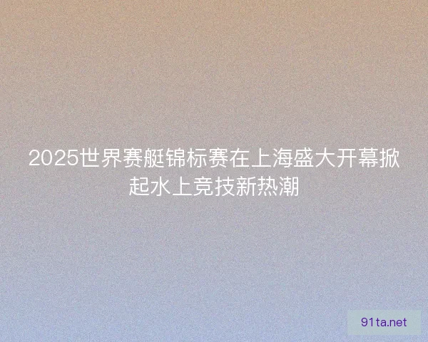 2025世界赛艇锦标赛在上海盛大开幕掀起水上竞技新热潮