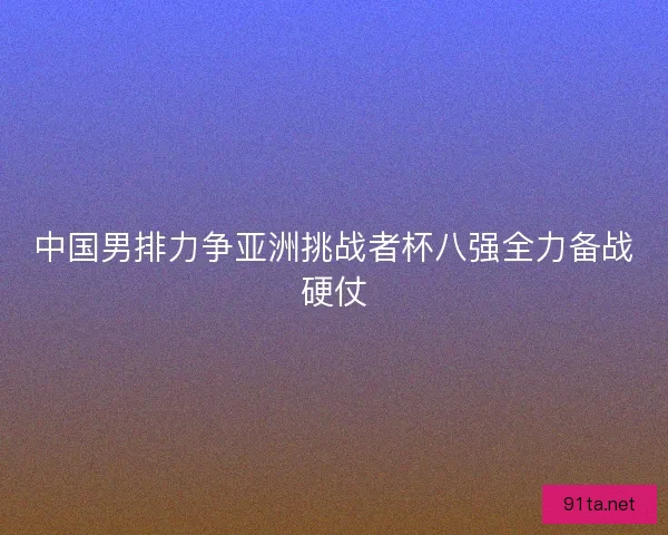 中国男排力争亚洲挑战者杯八强全力备战硬仗