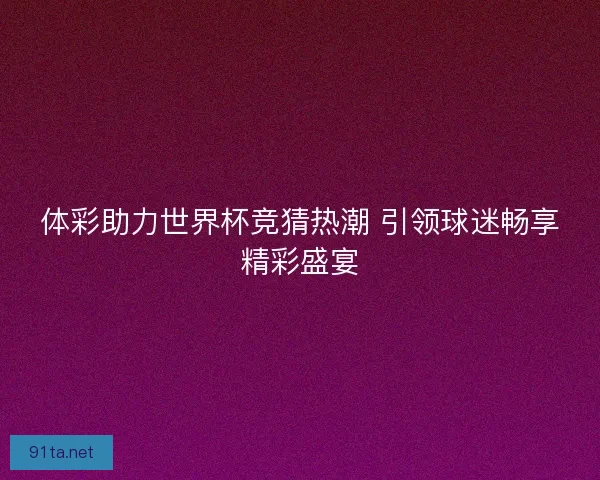 体彩助力世界杯竞猜热潮 引领球迷畅享精彩盛宴