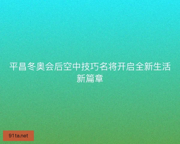 平昌冬奥会后空中技巧名将开启全新生活新篇章