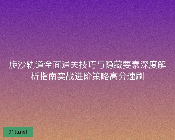 旋沙轨道全面通关技巧与隐藏要素深度解析指南实战进阶策略高分速刷