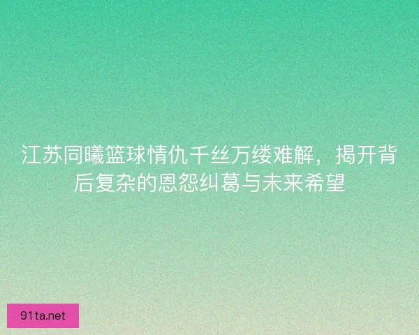 江苏同曦篮球情仇千丝万缕难解，揭开背后复杂的恩怨纠葛与未来希望