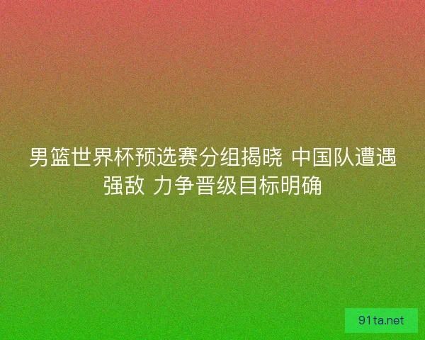 男篮世界杯预选赛分组揭晓 中国队遭遇强敌 力争晋级目标明确