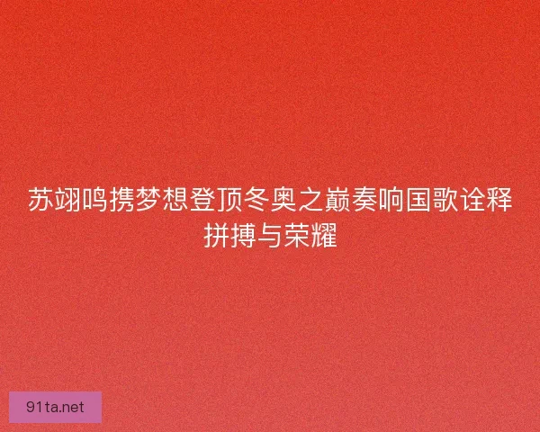 苏翊鸣携梦想登顶冬奥之巅奏响国歌诠释拼搏与荣耀