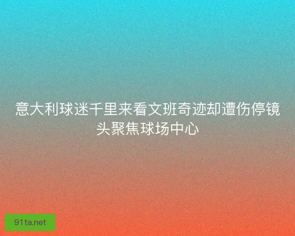 意大利球迷千里来看文班奇迹却遭伤停镜头聚焦球场中心