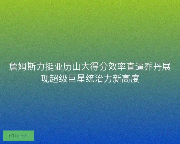 詹姆斯力挺亚历山大得分效率直逼乔丹展现超级巨星统治力新高度