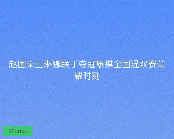 赵国荣王琳娜联手夺冠象棋全国混双赛荣耀时刻