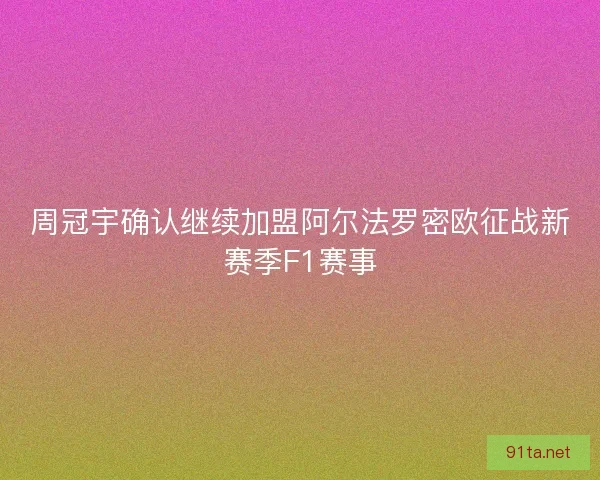 周冠宇确认继续加盟阿尔法罗密欧征战新赛季F1赛事