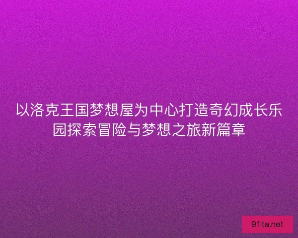 以洛克王国梦想屋为中心打造奇幻成长乐园探索冒险与梦想之旅新篇章