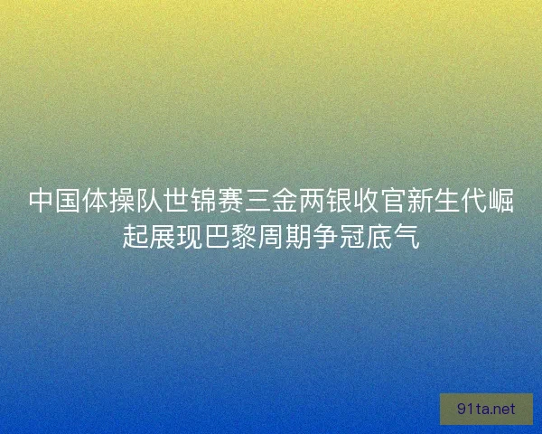 中国体操队世锦赛三金两银收官新生代崛起展现巴黎周期争冠底气