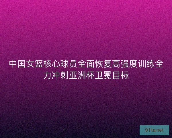 中国女篮核心球员全面恢复高强度训练全力冲刺亚洲杯卫冕目标