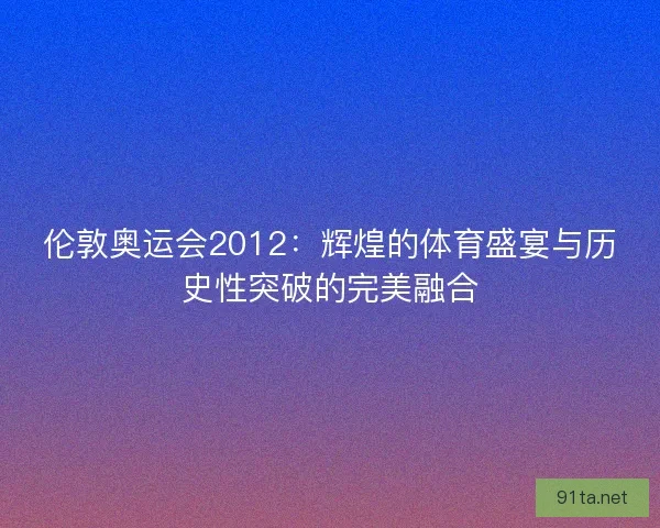 伦敦奥运会2012：辉煌的体育盛宴与历史性突破的完美融合