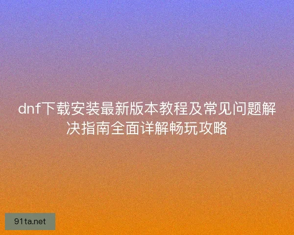 dnf下载安装最新版本教程及常见问题解决指南全面详解畅玩攻略