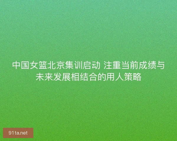 中国女篮北京集训启动 注重当前成绩与未来发展相结合的用人策略