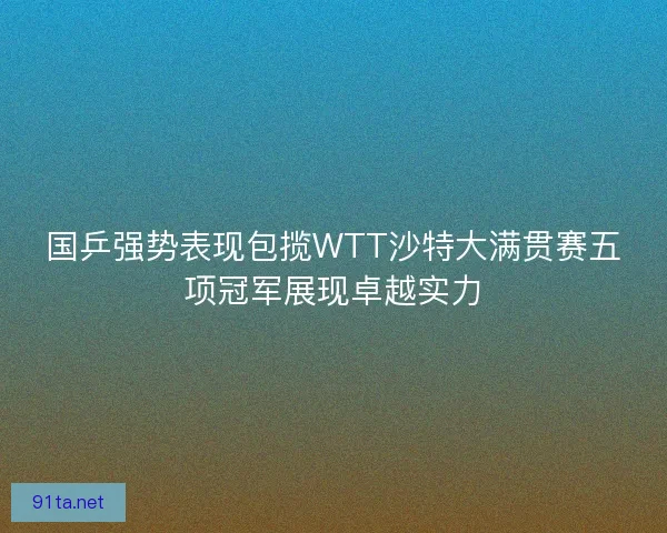 国乒强势表现包揽WTT沙特大满贯赛五项冠军展现卓越实力